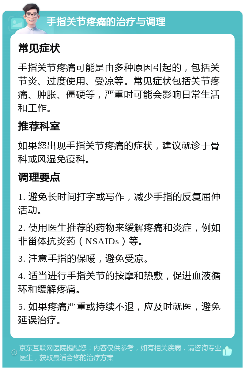 手指关节疼痛的治疗与调理 常见症状 手指关节疼痛可能是由多种原因引起的，包括关节炎、过度使用、受凉等。常见症状包括关节疼痛、肿胀、僵硬等，严重时可能会影响日常生活和工作。 推荐科室 如果您出现手指关节疼痛的症状，建议就诊于骨科或风湿免疫科。 调理要点 1. 避免长时间打字或写作，减少手指的反复屈伸活动。 2. 使用医生推荐的药物来缓解疼痛和炎症，例如非甾体抗炎药（NSAIDs）等。 3. 注意手指的保暖，避免受凉。 4. 适当进行手指关节的按摩和热敷，促进血液循环和缓解疼痛。 5. 如果疼痛严重或持续不退，应及时就医，避免延误治疗。