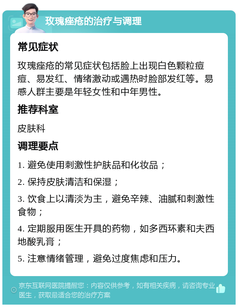 玫瑰痤疮的治疗与调理 常见症状 玫瑰痤疮的常见症状包括脸上出现白色颗粒痘痘、易发红、情绪激动或遇热时脸部发红等。易感人群主要是年轻女性和中年男性。 推荐科室 皮肤科 调理要点 1. 避免使用刺激性护肤品和化妆品； 2. 保持皮肤清洁和保湿； 3. 饮食上以清淡为主，避免辛辣、油腻和刺激性食物； 4. 定期服用医生开具的药物，如多西环素和夫西地酸乳膏； 5. 注意情绪管理，避免过度焦虑和压力。