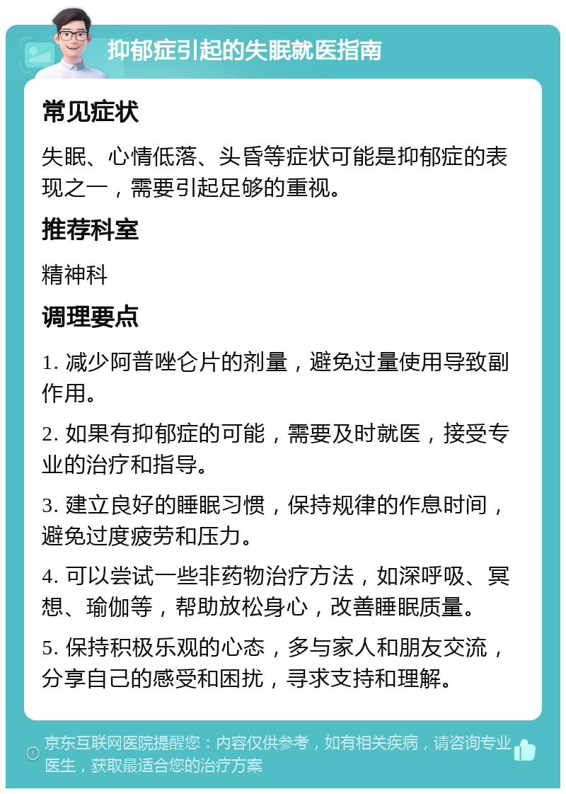 抑郁症引起的失眠就医指南 常见症状 失眠、心情低落、头昏等症状可能是抑郁症的表现之一，需要引起足够的重视。 推荐科室 精神科 调理要点 1. 减少阿普唑仑片的剂量，避免过量使用导致副作用。 2. 如果有抑郁症的可能，需要及时就医，接受专业的治疗和指导。 3. 建立良好的睡眠习惯，保持规律的作息时间，避免过度疲劳和压力。 4. 可以尝试一些非药物治疗方法，如深呼吸、冥想、瑜伽等，帮助放松身心，改善睡眠质量。 5. 保持积极乐观的心态，多与家人和朋友交流，分享自己的感受和困扰，寻求支持和理解。