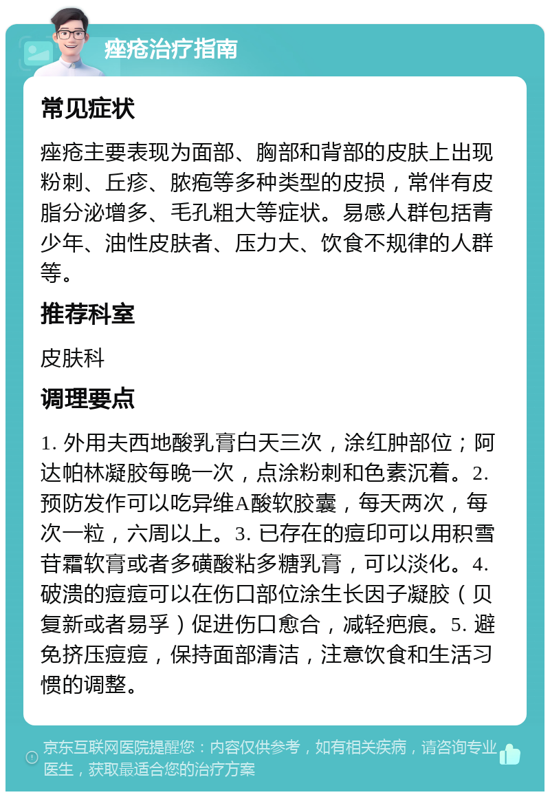 痤疮治疗指南 常见症状 痤疮主要表现为面部、胸部和背部的皮肤上出现粉刺、丘疹、脓疱等多种类型的皮损，常伴有皮脂分泌增多、毛孔粗大等症状。易感人群包括青少年、油性皮肤者、压力大、饮食不规律的人群等。 推荐科室 皮肤科 调理要点 1. 外用夫西地酸乳膏白天三次，涂红肿部位；阿达帕林凝胶每晚一次，点涂粉刺和色素沉着。2. 预防发作可以吃异维A酸软胶囊，每天两次，每次一粒，六周以上。3. 已存在的痘印可以用积雪苷霜软膏或者多磺酸粘多糖乳膏，可以淡化。4. 破溃的痘痘可以在伤口部位涂生长因子凝胶（贝复新或者易孚）促进伤口愈合，减轻疤痕。5. 避免挤压痘痘，保持面部清洁，注意饮食和生活习惯的调整。