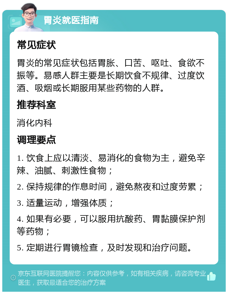 胃炎就医指南 常见症状 胃炎的常见症状包括胃胀、口苦、呕吐、食欲不振等。易感人群主要是长期饮食不规律、过度饮酒、吸烟或长期服用某些药物的人群。 推荐科室 消化内科 调理要点 1. 饮食上应以清淡、易消化的食物为主，避免辛辣、油腻、刺激性食物； 2. 保持规律的作息时间，避免熬夜和过度劳累； 3. 适量运动，增强体质； 4. 如果有必要，可以服用抗酸药、胃黏膜保护剂等药物； 5. 定期进行胃镜检查，及时发现和治疗问题。