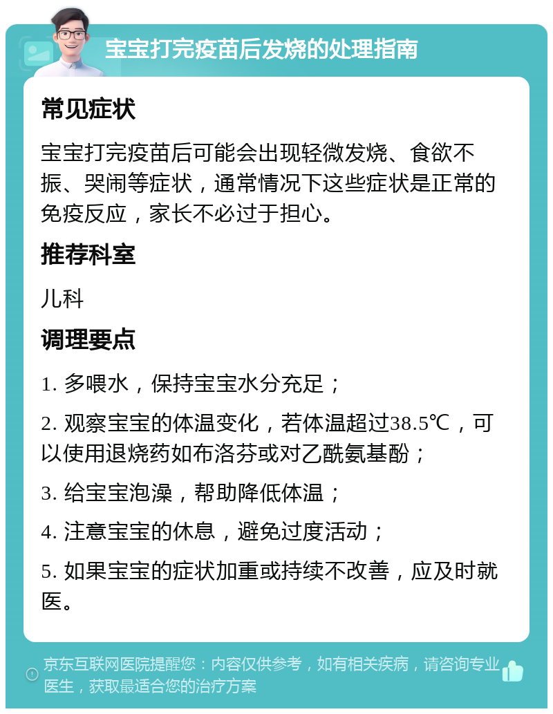 宝宝打完疫苗后发烧的处理指南 常见症状 宝宝打完疫苗后可能会出现轻微发烧、食欲不振、哭闹等症状，通常情况下这些症状是正常的免疫反应，家长不必过于担心。 推荐科室 儿科 调理要点 1. 多喂水，保持宝宝水分充足； 2. 观察宝宝的体温变化，若体温超过38.5℃，可以使用退烧药如布洛芬或对乙酰氨基酚； 3. 给宝宝泡澡，帮助降低体温； 4. 注意宝宝的休息，避免过度活动； 5. 如果宝宝的症状加重或持续不改善，应及时就医。