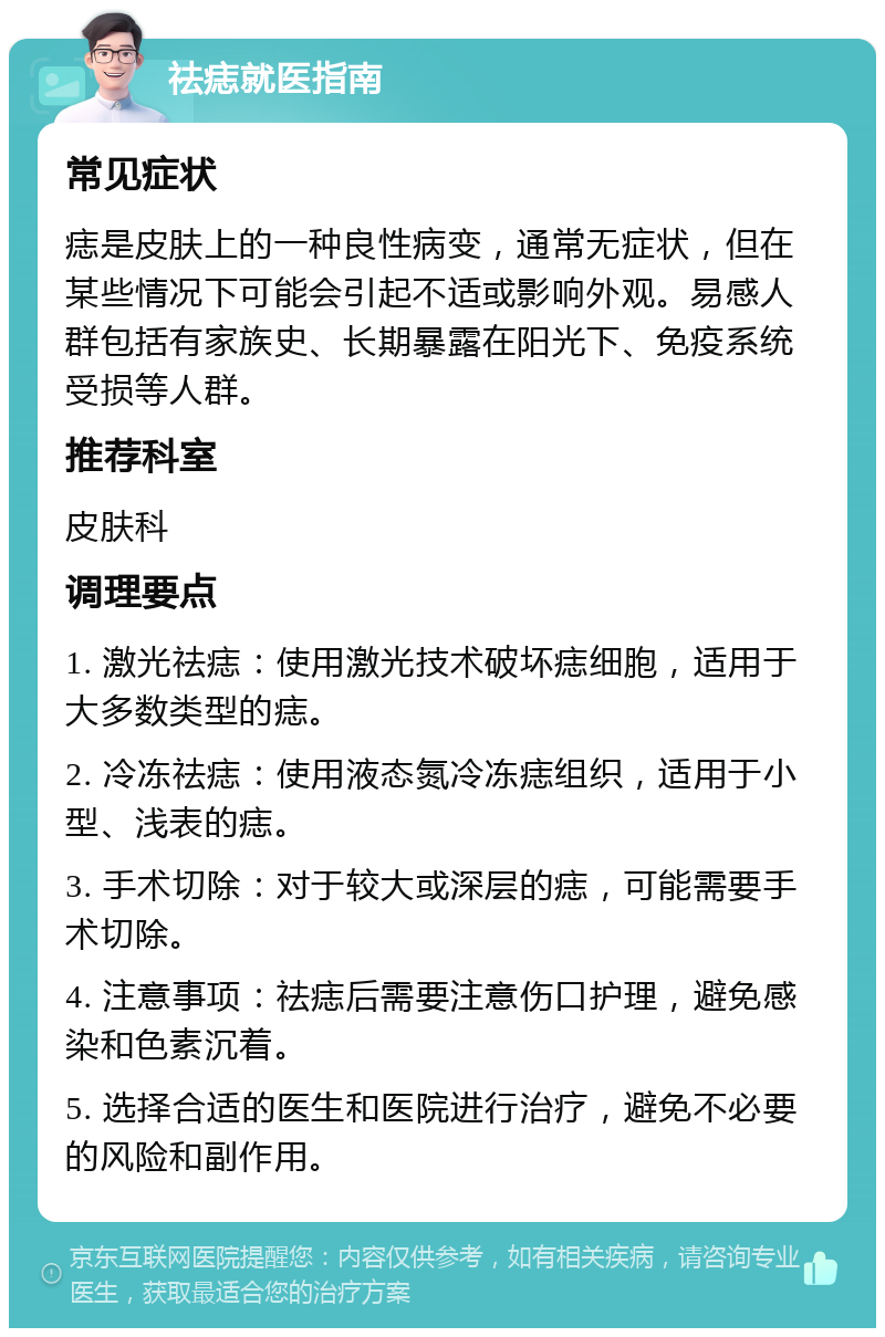 祛痣就医指南 常见症状 痣是皮肤上的一种良性病变，通常无症状，但在某些情况下可能会引起不适或影响外观。易感人群包括有家族史、长期暴露在阳光下、免疫系统受损等人群。 推荐科室 皮肤科 调理要点 1. 激光祛痣：使用激光技术破坏痣细胞，适用于大多数类型的痣。 2. 冷冻祛痣：使用液态氮冷冻痣组织，适用于小型、浅表的痣。 3. 手术切除：对于较大或深层的痣，可能需要手术切除。 4. 注意事项：祛痣后需要注意伤口护理，避免感染和色素沉着。 5. 选择合适的医生和医院进行治疗，避免不必要的风险和副作用。