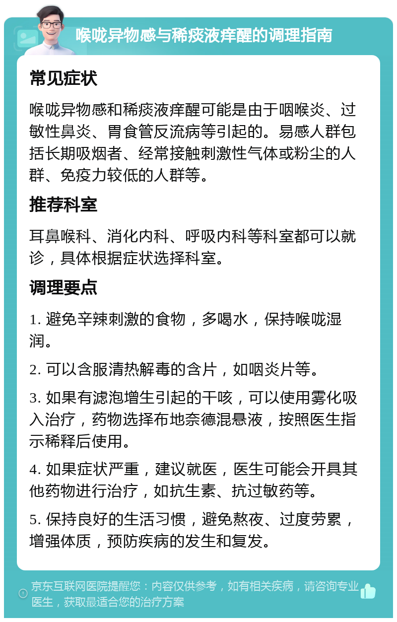 喉咙异物感与稀痰液痒醒的调理指南 常见症状 喉咙异物感和稀痰液痒醒可能是由于咽喉炎、过敏性鼻炎、胃食管反流病等引起的。易感人群包括长期吸烟者、经常接触刺激性气体或粉尘的人群、免疫力较低的人群等。 推荐科室 耳鼻喉科、消化内科、呼吸内科等科室都可以就诊，具体根据症状选择科室。 调理要点 1. 避免辛辣刺激的食物，多喝水，保持喉咙湿润。 2. 可以含服清热解毒的含片，如咽炎片等。 3. 如果有滤泡增生引起的干咳，可以使用雾化吸入治疗，药物选择布地奈德混悬液，按照医生指示稀释后使用。 4. 如果症状严重，建议就医，医生可能会开具其他药物进行治疗，如抗生素、抗过敏药等。 5. 保持良好的生活习惯，避免熬夜、过度劳累，增强体质，预防疾病的发生和复发。