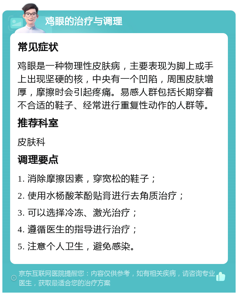 鸡眼的治疗与调理 常见症状 鸡眼是一种物理性皮肤病，主要表现为脚上或手上出现坚硬的核，中央有一个凹陷，周围皮肤增厚，摩擦时会引起疼痛。易感人群包括长期穿着不合适的鞋子、经常进行重复性动作的人群等。 推荐科室 皮肤科 调理要点 1. 消除摩擦因素，穿宽松的鞋子； 2. 使用水杨酸苯酚贴膏进行去角质治疗； 3. 可以选择冷冻、激光治疗； 4. 遵循医生的指导进行治疗； 5. 注意个人卫生，避免感染。