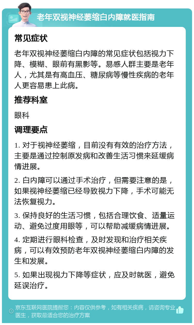 老年双视神经萎缩白内障就医指南 常见症状 老年双视神经萎缩白内障的常见症状包括视力下降、模糊、眼前有黑影等。易感人群主要是老年人，尤其是有高血压、糖尿病等慢性疾病的老年人更容易患上此病。 推荐科室 眼科 调理要点 1. 对于视神经萎缩，目前没有有效的治疗方法，主要是通过控制原发病和改善生活习惯来延缓病情进展。 2. 白内障可以通过手术治疗，但需要注意的是，如果视神经萎缩已经导致视力下降，手术可能无法恢复视力。 3. 保持良好的生活习惯，包括合理饮食、适量运动、避免过度用眼等，可以帮助减缓病情进展。 4. 定期进行眼科检查，及时发现和治疗相关疾病，可以有效预防老年双视神经萎缩白内障的发生和发展。 5. 如果出现视力下降等症状，应及时就医，避免延误治疗。