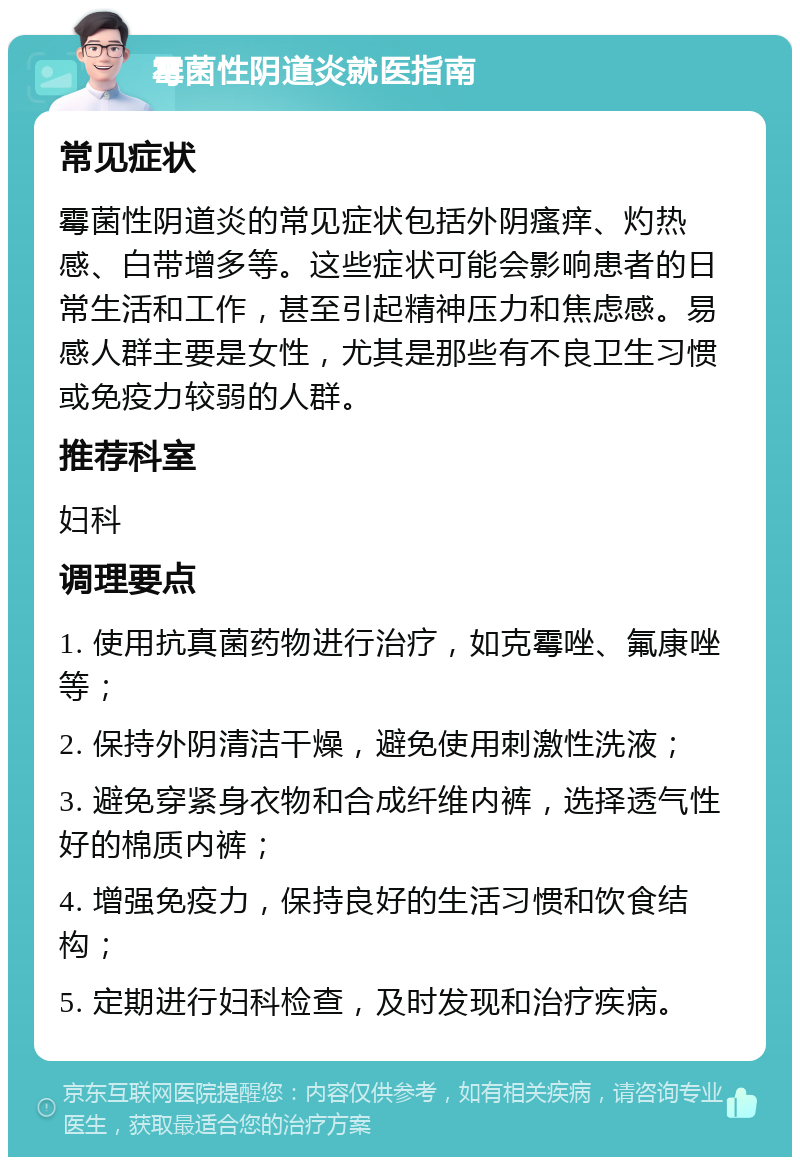 霉菌性阴道炎就医指南 常见症状 霉菌性阴道炎的常见症状包括外阴瘙痒、灼热感、白带增多等。这些症状可能会影响患者的日常生活和工作，甚至引起精神压力和焦虑感。易感人群主要是女性，尤其是那些有不良卫生习惯或免疫力较弱的人群。 推荐科室 妇科 调理要点 1. 使用抗真菌药物进行治疗，如克霉唑、氟康唑等； 2. 保持外阴清洁干燥，避免使用刺激性洗液； 3. 避免穿紧身衣物和合成纤维内裤，选择透气性好的棉质内裤； 4. 增强免疫力，保持良好的生活习惯和饮食结构； 5. 定期进行妇科检查，及时发现和治疗疾病。