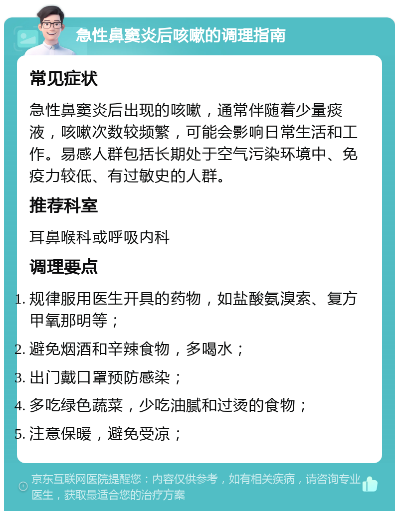 急性鼻窦炎后咳嗽的调理指南 常见症状 急性鼻窦炎后出现的咳嗽，通常伴随着少量痰液，咳嗽次数较频繁，可能会影响日常生活和工作。易感人群包括长期处于空气污染环境中、免疫力较低、有过敏史的人群。 推荐科室 耳鼻喉科或呼吸内科 调理要点 规律服用医生开具的药物，如盐酸氨溴索、复方甲氧那明等； 避免烟酒和辛辣食物，多喝水； 出门戴口罩预防感染； 多吃绿色蔬菜，少吃油腻和过烫的食物； 注意保暖，避免受凉；