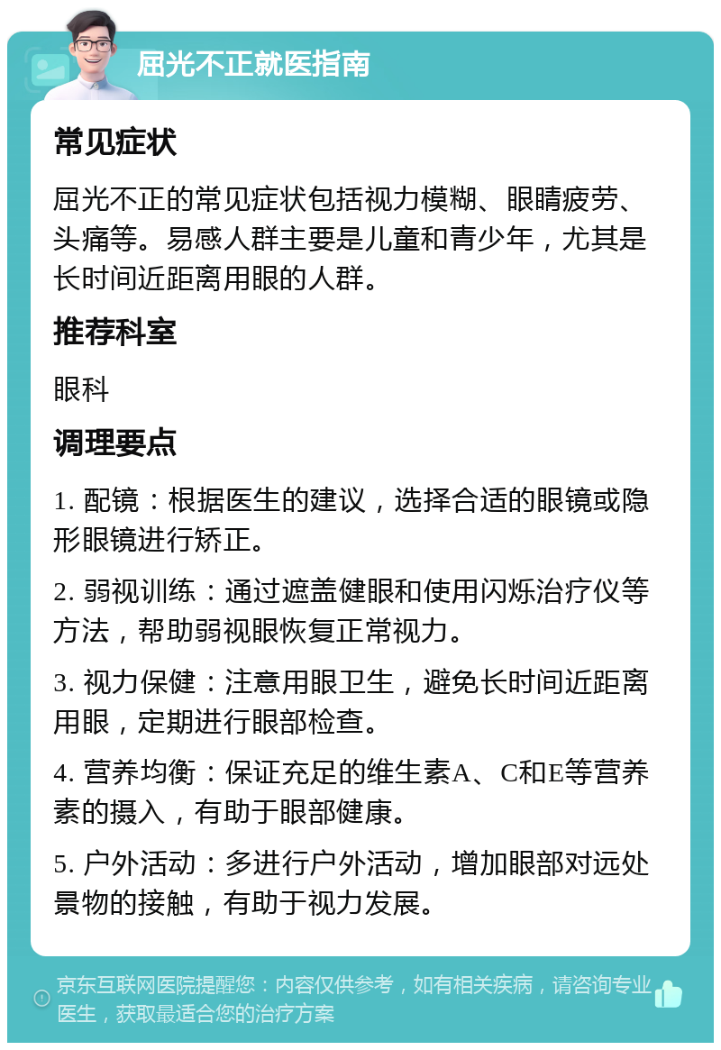 屈光不正就医指南 常见症状 屈光不正的常见症状包括视力模糊、眼睛疲劳、头痛等。易感人群主要是儿童和青少年，尤其是长时间近距离用眼的人群。 推荐科室 眼科 调理要点 1. 配镜：根据医生的建议，选择合适的眼镜或隐形眼镜进行矫正。 2. 弱视训练：通过遮盖健眼和使用闪烁治疗仪等方法，帮助弱视眼恢复正常视力。 3. 视力保健：注意用眼卫生，避免长时间近距离用眼，定期进行眼部检查。 4. 营养均衡：保证充足的维生素A、C和E等营养素的摄入，有助于眼部健康。 5. 户外活动：多进行户外活动，增加眼部对远处景物的接触，有助于视力发展。