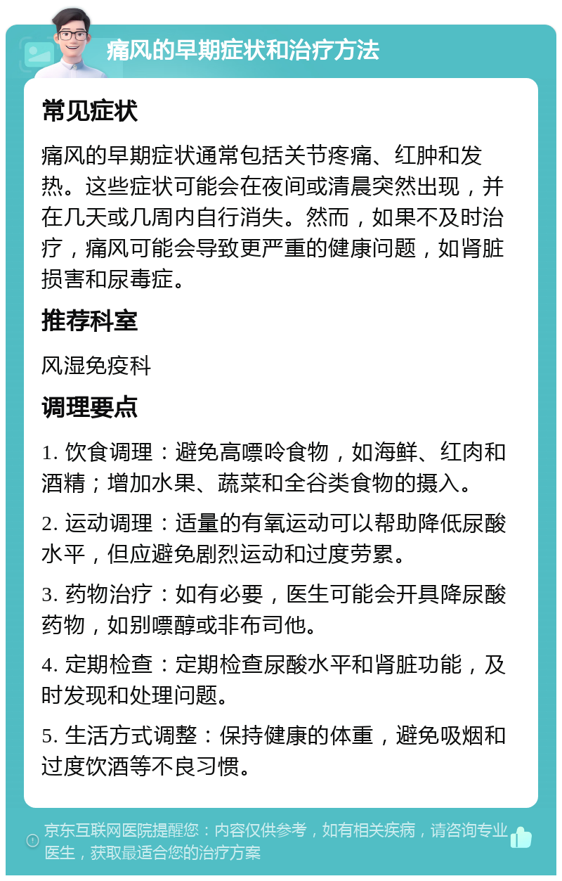 痛风的早期症状和治疗方法 常见症状 痛风的早期症状通常包括关节疼痛、红肿和发热。这些症状可能会在夜间或清晨突然出现，并在几天或几周内自行消失。然而，如果不及时治疗，痛风可能会导致更严重的健康问题，如肾脏损害和尿毒症。 推荐科室 风湿免疫科 调理要点 1. 饮食调理：避免高嘌呤食物，如海鲜、红肉和酒精；增加水果、蔬菜和全谷类食物的摄入。 2. 运动调理：适量的有氧运动可以帮助降低尿酸水平，但应避免剧烈运动和过度劳累。 3. 药物治疗：如有必要，医生可能会开具降尿酸药物，如别嘌醇或非布司他。 4. 定期检查：定期检查尿酸水平和肾脏功能，及时发现和处理问题。 5. 生活方式调整：保持健康的体重，避免吸烟和过度饮酒等不良习惯。