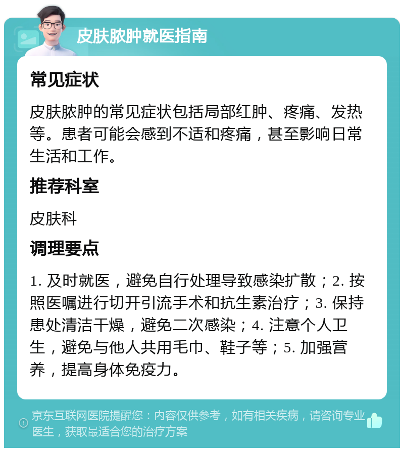 皮肤脓肿就医指南 常见症状 皮肤脓肿的常见症状包括局部红肿、疼痛、发热等。患者可能会感到不适和疼痛，甚至影响日常生活和工作。 推荐科室 皮肤科 调理要点 1. 及时就医，避免自行处理导致感染扩散；2. 按照医嘱进行切开引流手术和抗生素治疗；3. 保持患处清洁干燥，避免二次感染；4. 注意个人卫生，避免与他人共用毛巾、鞋子等；5. 加强营养，提高身体免疫力。