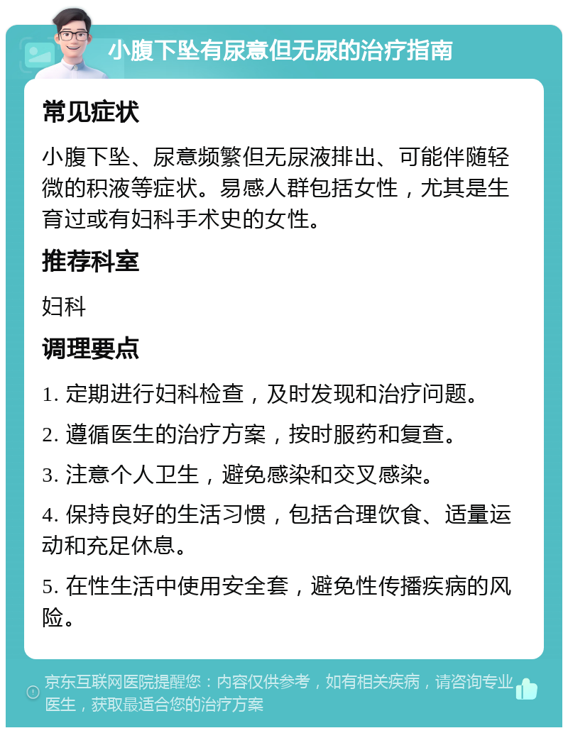 小腹下坠有尿意但无尿的治疗指南 常见症状 小腹下坠、尿意频繁但无尿液排出、可能伴随轻微的积液等症状。易感人群包括女性，尤其是生育过或有妇科手术史的女性。 推荐科室 妇科 调理要点 1. 定期进行妇科检查，及时发现和治疗问题。 2. 遵循医生的治疗方案，按时服药和复查。 3. 注意个人卫生，避免感染和交叉感染。 4. 保持良好的生活习惯，包括合理饮食、适量运动和充足休息。 5. 在性生活中使用安全套，避免性传播疾病的风险。