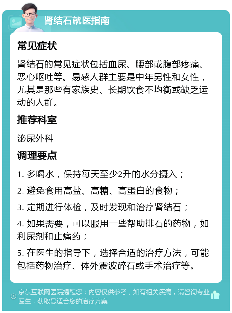 肾结石就医指南 常见症状 肾结石的常见症状包括血尿、腰部或腹部疼痛、恶心呕吐等。易感人群主要是中年男性和女性，尤其是那些有家族史、长期饮食不均衡或缺乏运动的人群。 推荐科室 泌尿外科 调理要点 1. 多喝水，保持每天至少2升的水分摄入； 2. 避免食用高盐、高糖、高蛋白的食物； 3. 定期进行体检，及时发现和治疗肾结石； 4. 如果需要，可以服用一些帮助排石的药物，如利尿剂和止痛药； 5. 在医生的指导下，选择合适的治疗方法，可能包括药物治疗、体外震波碎石或手术治疗等。