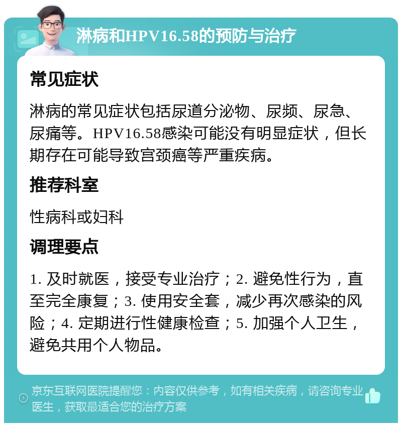 淋病和HPV16.58的预防与治疗 常见症状 淋病的常见症状包括尿道分泌物、尿频、尿急、尿痛等。HPV16.58感染可能没有明显症状，但长期存在可能导致宫颈癌等严重疾病。 推荐科室 性病科或妇科 调理要点 1. 及时就医，接受专业治疗；2. 避免性行为，直至完全康复；3. 使用安全套，减少再次感染的风险；4. 定期进行性健康检查；5. 加强个人卫生，避免共用个人物品。