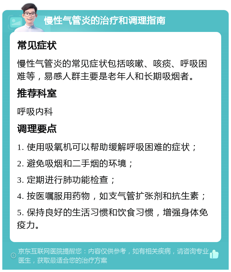 慢性气管炎的治疗和调理指南 常见症状 慢性气管炎的常见症状包括咳嗽、咳痰、呼吸困难等，易感人群主要是老年人和长期吸烟者。 推荐科室 呼吸内科 调理要点 1. 使用吸氧机可以帮助缓解呼吸困难的症状； 2. 避免吸烟和二手烟的环境； 3. 定期进行肺功能检查； 4. 按医嘱服用药物，如支气管扩张剂和抗生素； 5. 保持良好的生活习惯和饮食习惯，增强身体免疫力。