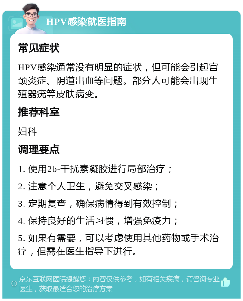 HPV感染就医指南 常见症状 HPV感染通常没有明显的症状，但可能会引起宫颈炎症、阴道出血等问题。部分人可能会出现生殖器疣等皮肤病变。 推荐科室 妇科 调理要点 1. 使用2b-干扰素凝胶进行局部治疗； 2. 注意个人卫生，避免交叉感染； 3. 定期复查，确保病情得到有效控制； 4. 保持良好的生活习惯，增强免疫力； 5. 如果有需要，可以考虑使用其他药物或手术治疗，但需在医生指导下进行。