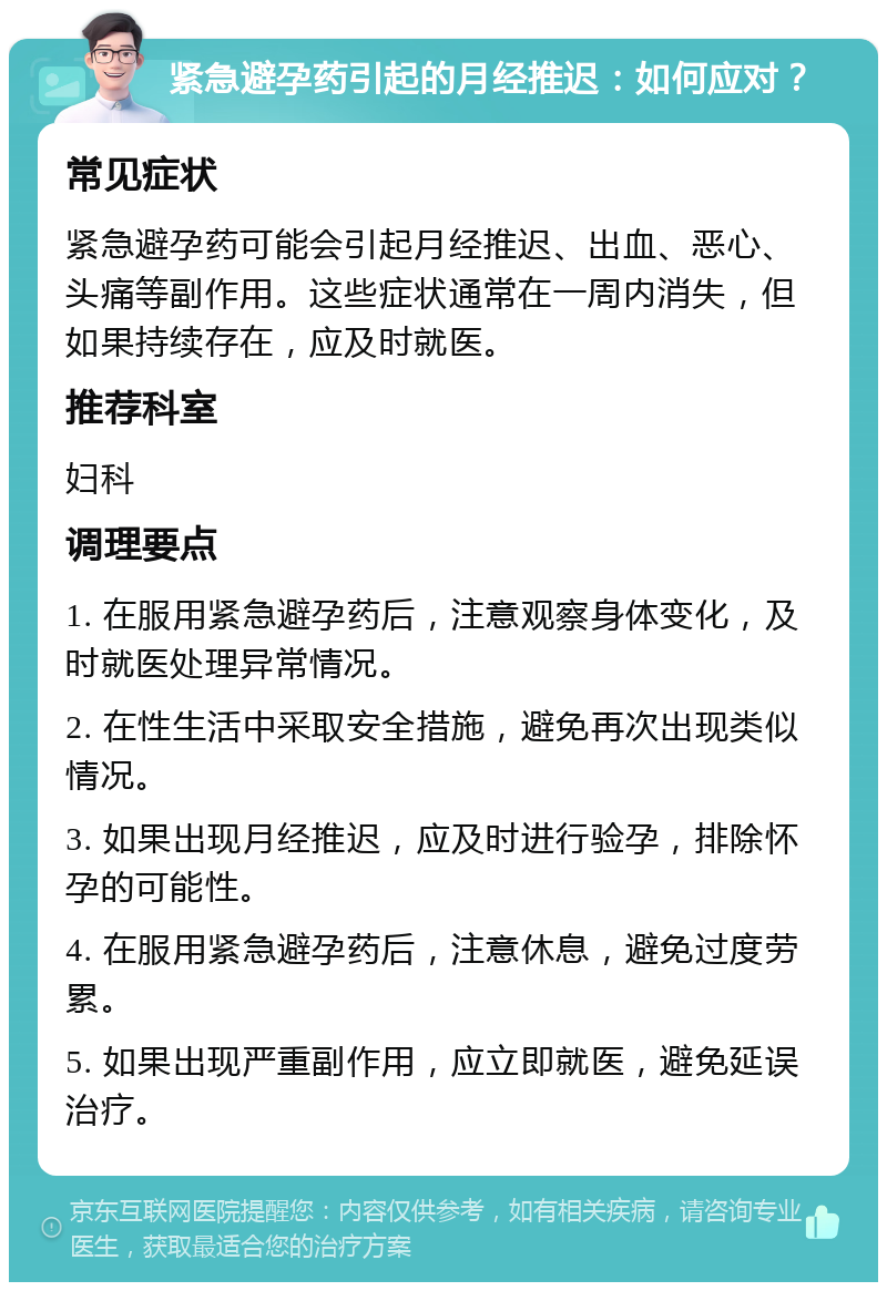 紧急避孕药引起的月经推迟：如何应对？ 常见症状 紧急避孕药可能会引起月经推迟、出血、恶心、头痛等副作用。这些症状通常在一周内消失，但如果持续存在，应及时就医。 推荐科室 妇科 调理要点 1. 在服用紧急避孕药后，注意观察身体变化，及时就医处理异常情况。 2. 在性生活中采取安全措施，避免再次出现类似情况。 3. 如果出现月经推迟，应及时进行验孕，排除怀孕的可能性。 4. 在服用紧急避孕药后，注意休息，避免过度劳累。 5. 如果出现严重副作用，应立即就医，避免延误治疗。