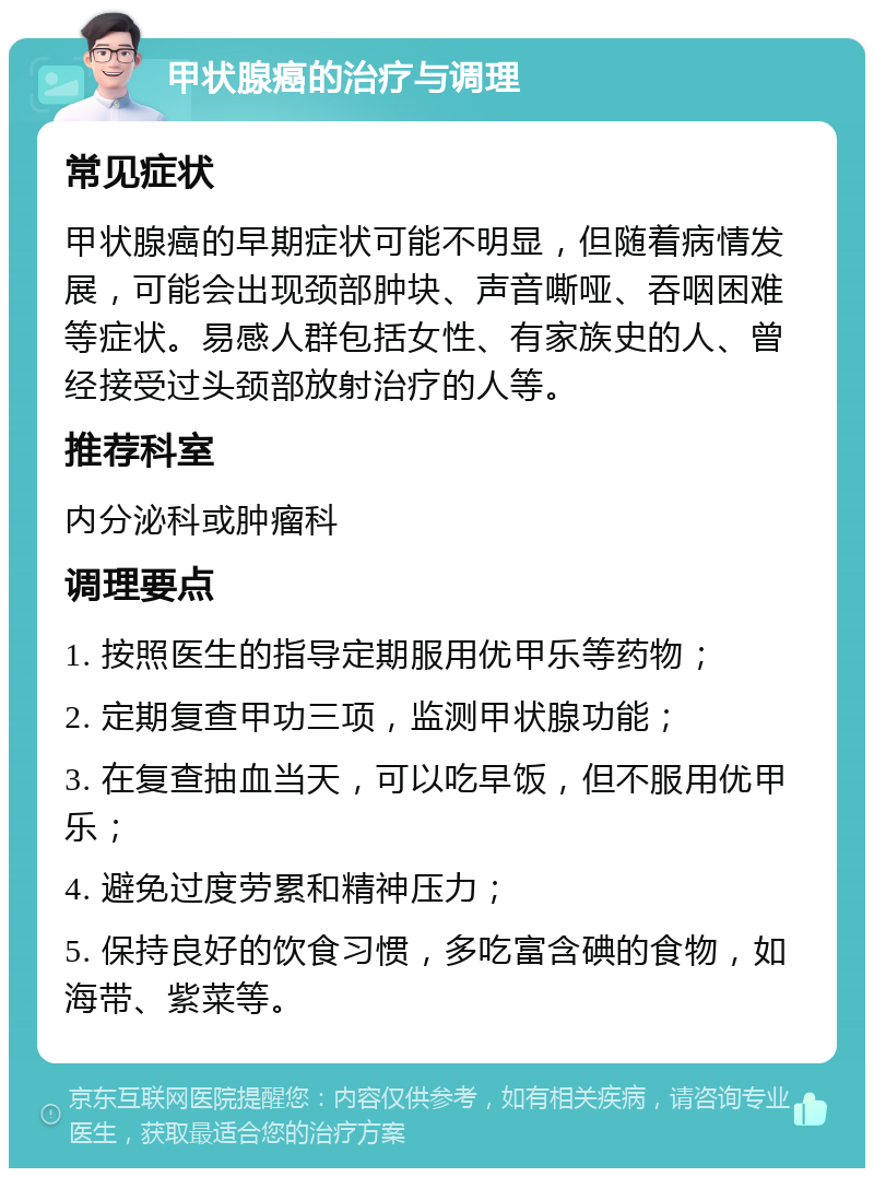 甲状腺癌的治疗与调理 常见症状 甲状腺癌的早期症状可能不明显，但随着病情发展，可能会出现颈部肿块、声音嘶哑、吞咽困难等症状。易感人群包括女性、有家族史的人、曾经接受过头颈部放射治疗的人等。 推荐科室 内分泌科或肿瘤科 调理要点 1. 按照医生的指导定期服用优甲乐等药物； 2. 定期复查甲功三项，监测甲状腺功能； 3. 在复查抽血当天，可以吃早饭，但不服用优甲乐； 4. 避免过度劳累和精神压力； 5. 保持良好的饮食习惯，多吃富含碘的食物，如海带、紫菜等。