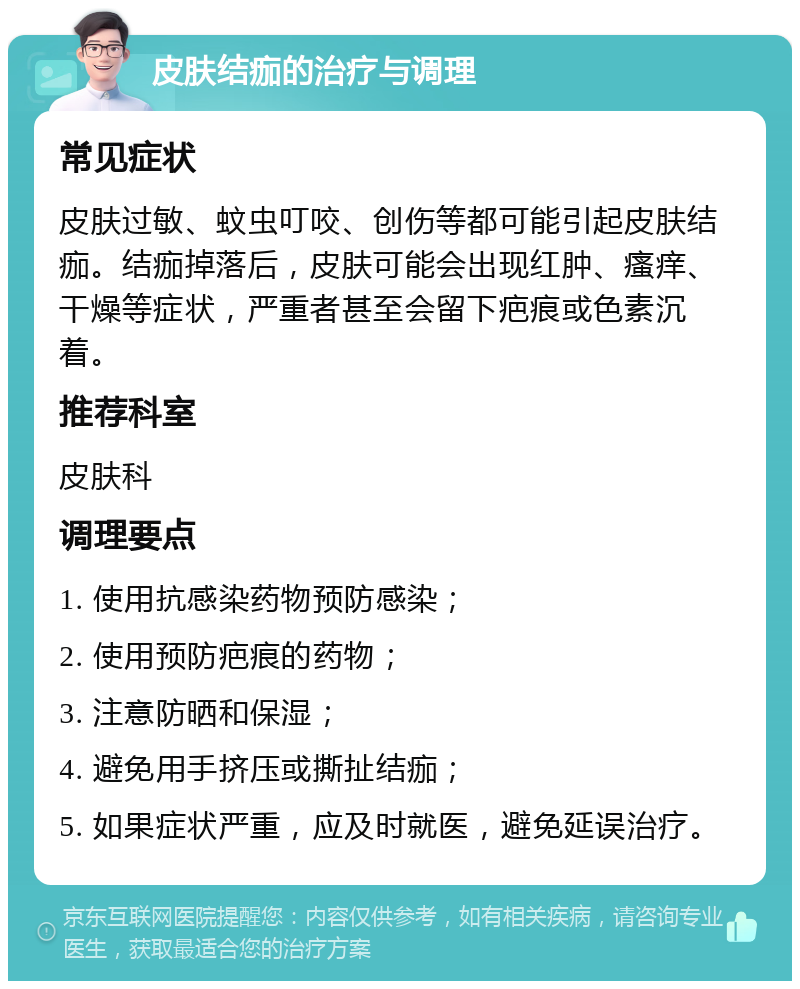 皮肤结痂的治疗与调理 常见症状 皮肤过敏、蚊虫叮咬、创伤等都可能引起皮肤结痂。结痂掉落后，皮肤可能会出现红肿、瘙痒、干燥等症状，严重者甚至会留下疤痕或色素沉着。 推荐科室 皮肤科 调理要点 1. 使用抗感染药物预防感染； 2. 使用预防疤痕的药物； 3. 注意防晒和保湿； 4. 避免用手挤压或撕扯结痂； 5. 如果症状严重，应及时就医，避免延误治疗。