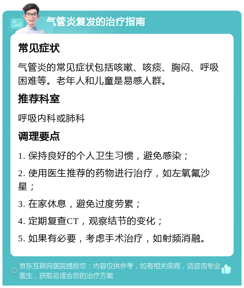 气管炎复发的治疗指南 常见症状 气管炎的常见症状包括咳嗽、咳痰、胸闷、呼吸困难等。老年人和儿童是易感人群。 推荐科室 呼吸内科或肺科 调理要点 1. 保持良好的个人卫生习惯，避免感染； 2. 使用医生推荐的药物进行治疗，如左氧氟沙星； 3. 在家休息，避免过度劳累； 4. 定期复查CT，观察结节的变化； 5. 如果有必要，考虑手术治疗，如射频消融。