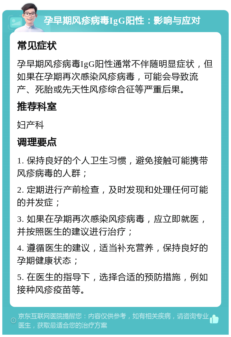 孕早期风疹病毒IgG阳性：影响与应对 常见症状 孕早期风疹病毒IgG阳性通常不伴随明显症状，但如果在孕期再次感染风疹病毒，可能会导致流产、死胎或先天性风疹综合征等严重后果。 推荐科室 妇产科 调理要点 1. 保持良好的个人卫生习惯，避免接触可能携带风疹病毒的人群； 2. 定期进行产前检查，及时发现和处理任何可能的并发症； 3. 如果在孕期再次感染风疹病毒，应立即就医，并按照医生的建议进行治疗； 4. 遵循医生的建议，适当补充营养，保持良好的孕期健康状态； 5. 在医生的指导下，选择合适的预防措施，例如接种风疹疫苗等。