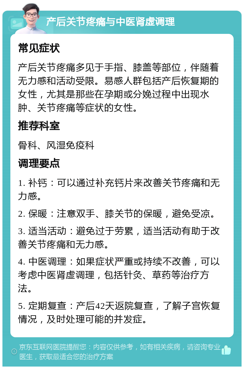 产后关节疼痛与中医肾虚调理 常见症状 产后关节疼痛多见于手指、膝盖等部位，伴随着无力感和活动受限。易感人群包括产后恢复期的女性，尤其是那些在孕期或分娩过程中出现水肿、关节疼痛等症状的女性。 推荐科室 骨科、风湿免疫科 调理要点 1. 补钙：可以通过补充钙片来改善关节疼痛和无力感。 2. 保暖：注意双手、膝关节的保暖，避免受凉。 3. 适当活动：避免过于劳累，适当活动有助于改善关节疼痛和无力感。 4. 中医调理：如果症状严重或持续不改善，可以考虑中医肾虚调理，包括针灸、草药等治疗方法。 5. 定期复查：产后42天返院复查，了解子宫恢复情况，及时处理可能的并发症。