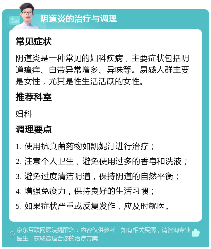 阴道炎的治疗与调理 常见症状 阴道炎是一种常见的妇科疾病，主要症状包括阴道瘙痒、白带异常增多、异味等。易感人群主要是女性，尤其是性生活活跃的女性。 推荐科室 妇科 调理要点 1. 使用抗真菌药物如凯妮汀进行治疗； 2. 注意个人卫生，避免使用过多的香皂和洗液； 3. 避免过度清洁阴道，保持阴道的自然平衡； 4. 增强免疫力，保持良好的生活习惯； 5. 如果症状严重或反复发作，应及时就医。