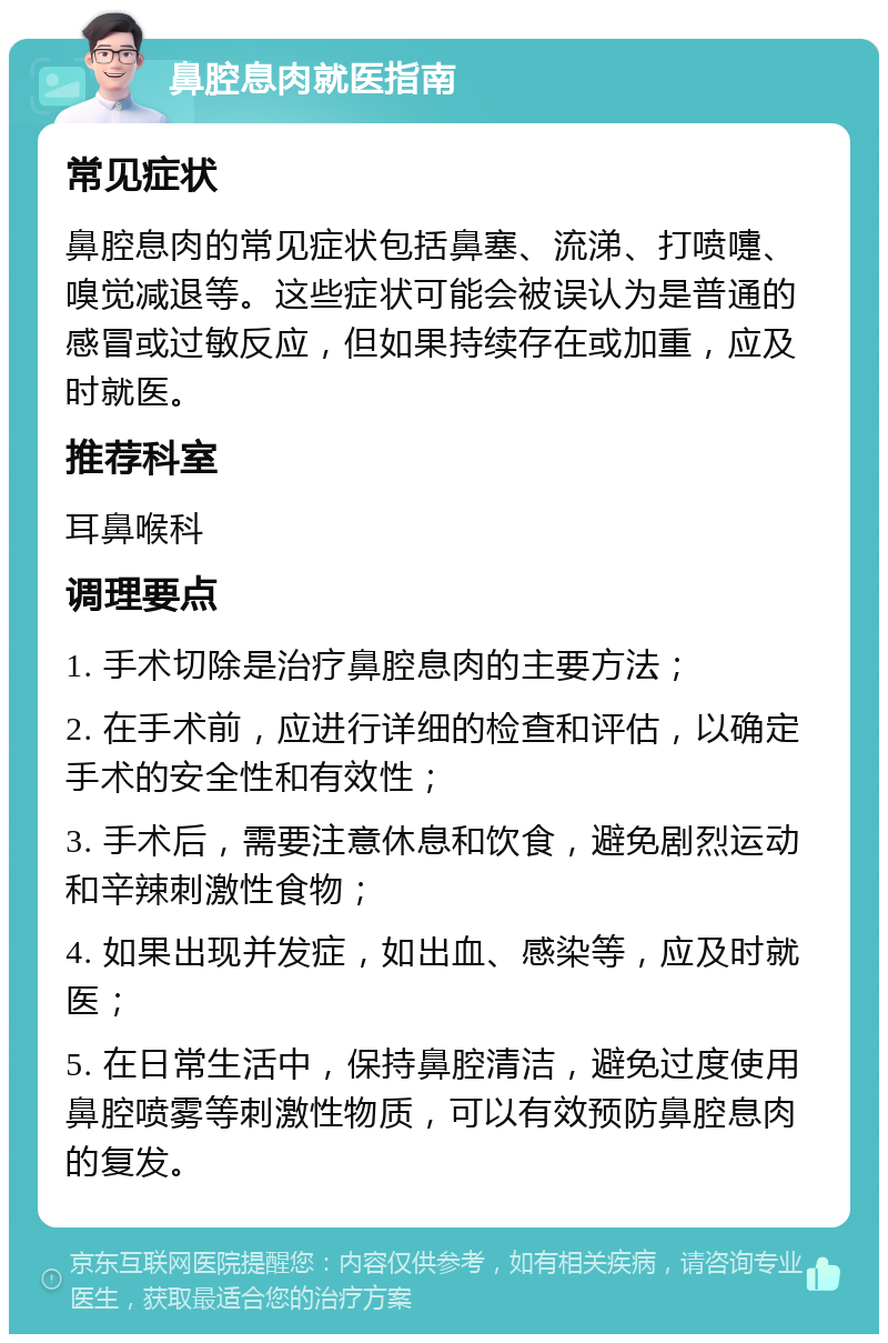 鼻腔息肉就医指南 常见症状 鼻腔息肉的常见症状包括鼻塞、流涕、打喷嚏、嗅觉减退等。这些症状可能会被误认为是普通的感冒或过敏反应，但如果持续存在或加重，应及时就医。 推荐科室 耳鼻喉科 调理要点 1. 手术切除是治疗鼻腔息肉的主要方法； 2. 在手术前，应进行详细的检查和评估，以确定手术的安全性和有效性； 3. 手术后，需要注意休息和饮食，避免剧烈运动和辛辣刺激性食物； 4. 如果出现并发症，如出血、感染等，应及时就医； 5. 在日常生活中，保持鼻腔清洁，避免过度使用鼻腔喷雾等刺激性物质，可以有效预防鼻腔息肉的复发。