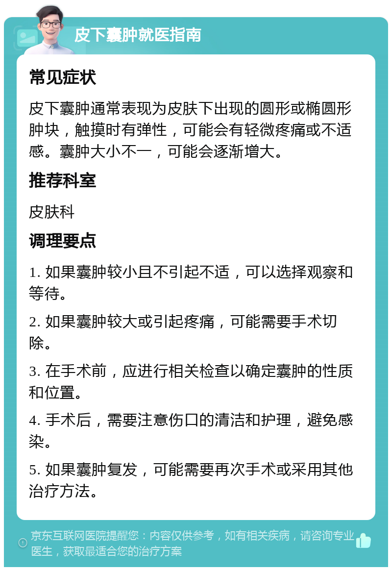 皮下囊肿就医指南 常见症状 皮下囊肿通常表现为皮肤下出现的圆形或椭圆形肿块，触摸时有弹性，可能会有轻微疼痛或不适感。囊肿大小不一，可能会逐渐增大。 推荐科室 皮肤科 调理要点 1. 如果囊肿较小且不引起不适，可以选择观察和等待。 2. 如果囊肿较大或引起疼痛，可能需要手术切除。 3. 在手术前，应进行相关检查以确定囊肿的性质和位置。 4. 手术后，需要注意伤口的清洁和护理，避免感染。 5. 如果囊肿复发，可能需要再次手术或采用其他治疗方法。