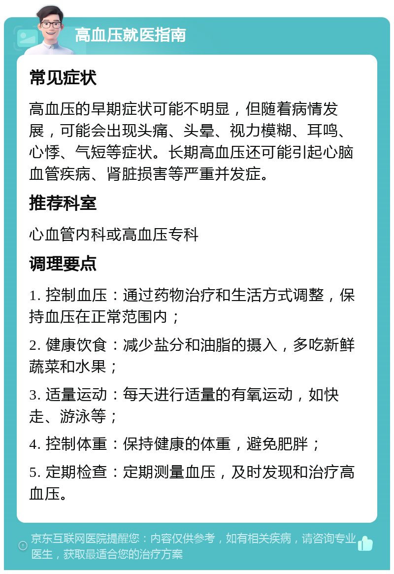 高血压就医指南 常见症状 高血压的早期症状可能不明显，但随着病情发展，可能会出现头痛、头晕、视力模糊、耳鸣、心悸、气短等症状。长期高血压还可能引起心脑血管疾病、肾脏损害等严重并发症。 推荐科室 心血管内科或高血压专科 调理要点 1. 控制血压：通过药物治疗和生活方式调整，保持血压在正常范围内； 2. 健康饮食：减少盐分和油脂的摄入，多吃新鲜蔬菜和水果； 3. 适量运动：每天进行适量的有氧运动，如快走、游泳等； 4. 控制体重：保持健康的体重，避免肥胖； 5. 定期检查：定期测量血压，及时发现和治疗高血压。