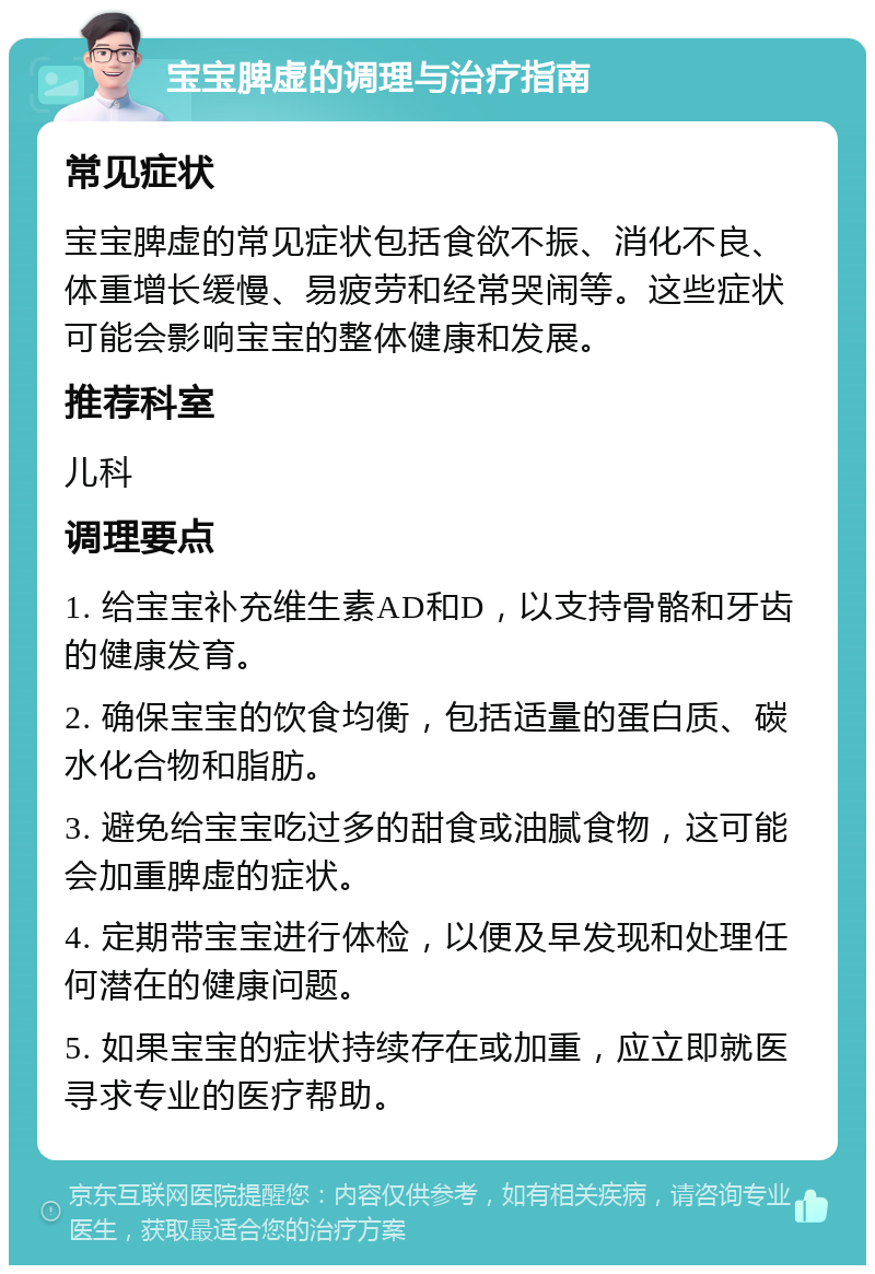 宝宝脾虚的调理与治疗指南 常见症状 宝宝脾虚的常见症状包括食欲不振、消化不良、体重增长缓慢、易疲劳和经常哭闹等。这些症状可能会影响宝宝的整体健康和发展。 推荐科室 儿科 调理要点 1. 给宝宝补充维生素AD和D，以支持骨骼和牙齿的健康发育。 2. 确保宝宝的饮食均衡，包括适量的蛋白质、碳水化合物和脂肪。 3. 避免给宝宝吃过多的甜食或油腻食物，这可能会加重脾虚的症状。 4. 定期带宝宝进行体检，以便及早发现和处理任何潜在的健康问题。 5. 如果宝宝的症状持续存在或加重，应立即就医寻求专业的医疗帮助。