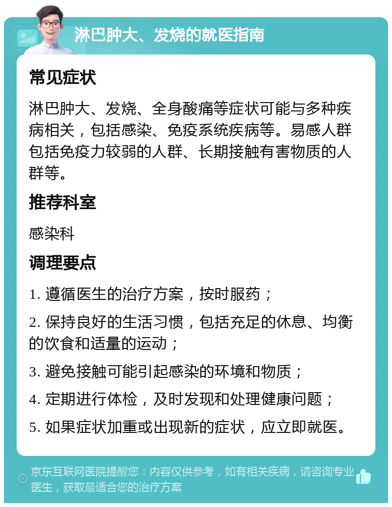 淋巴肿大、发烧的就医指南 常见症状 淋巴肿大、发烧、全身酸痛等症状可能与多种疾病相关，包括感染、免疫系统疾病等。易感人群包括免疫力较弱的人群、长期接触有害物质的人群等。 推荐科室 感染科 调理要点 1. 遵循医生的治疗方案，按时服药； 2. 保持良好的生活习惯，包括充足的休息、均衡的饮食和适量的运动； 3. 避免接触可能引起感染的环境和物质； 4. 定期进行体检，及时发现和处理健康问题； 5. 如果症状加重或出现新的症状，应立即就医。