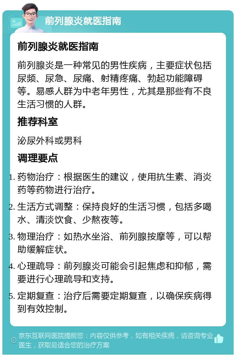 前列腺炎就医指南 前列腺炎就医指南 前列腺炎是一种常见的男性疾病，主要症状包括尿频、尿急、尿痛、射精疼痛、勃起功能障碍等。易感人群为中老年男性，尤其是那些有不良生活习惯的人群。 推荐科室 泌尿外科或男科 调理要点 药物治疗：根据医生的建议，使用抗生素、消炎药等药物进行治疗。 生活方式调整：保持良好的生活习惯，包括多喝水、清淡饮食、少熬夜等。 物理治疗：如热水坐浴、前列腺按摩等，可以帮助缓解症状。 心理疏导：前列腺炎可能会引起焦虑和抑郁，需要进行心理疏导和支持。 定期复查：治疗后需要定期复查，以确保疾病得到有效控制。