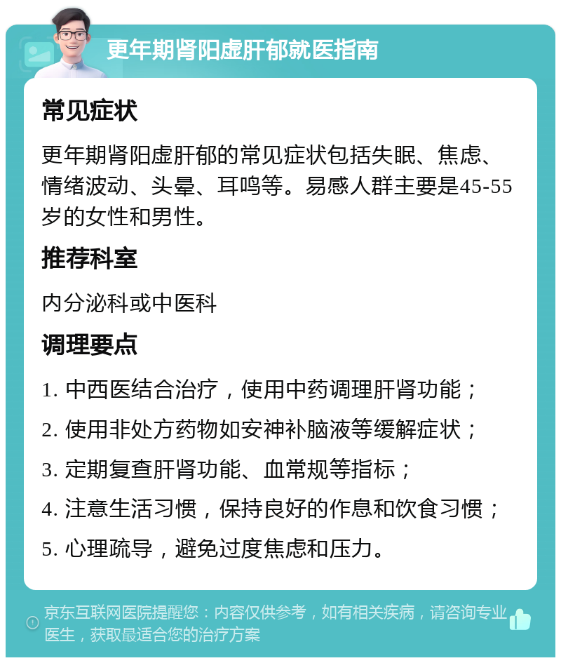 更年期肾阳虚肝郁就医指南 常见症状 更年期肾阳虚肝郁的常见症状包括失眠、焦虑、情绪波动、头晕、耳鸣等。易感人群主要是45-55岁的女性和男性。 推荐科室 内分泌科或中医科 调理要点 1. 中西医结合治疗，使用中药调理肝肾功能； 2. 使用非处方药物如安神补脑液等缓解症状； 3. 定期复查肝肾功能、血常规等指标； 4. 注意生活习惯，保持良好的作息和饮食习惯； 5. 心理疏导，避免过度焦虑和压力。