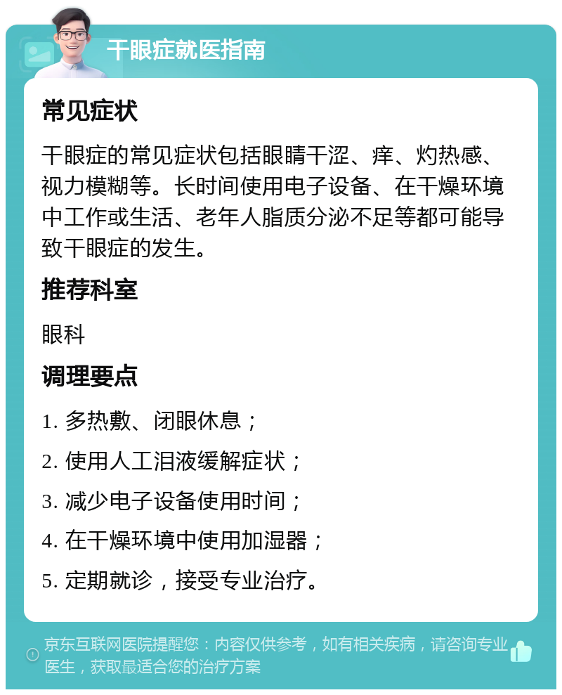 干眼症就医指南 常见症状 干眼症的常见症状包括眼睛干涩、痒、灼热感、视力模糊等。长时间使用电子设备、在干燥环境中工作或生活、老年人脂质分泌不足等都可能导致干眼症的发生。 推荐科室 眼科 调理要点 1. 多热敷、闭眼休息； 2. 使用人工泪液缓解症状； 3. 减少电子设备使用时间； 4. 在干燥环境中使用加湿器； 5. 定期就诊，接受专业治疗。