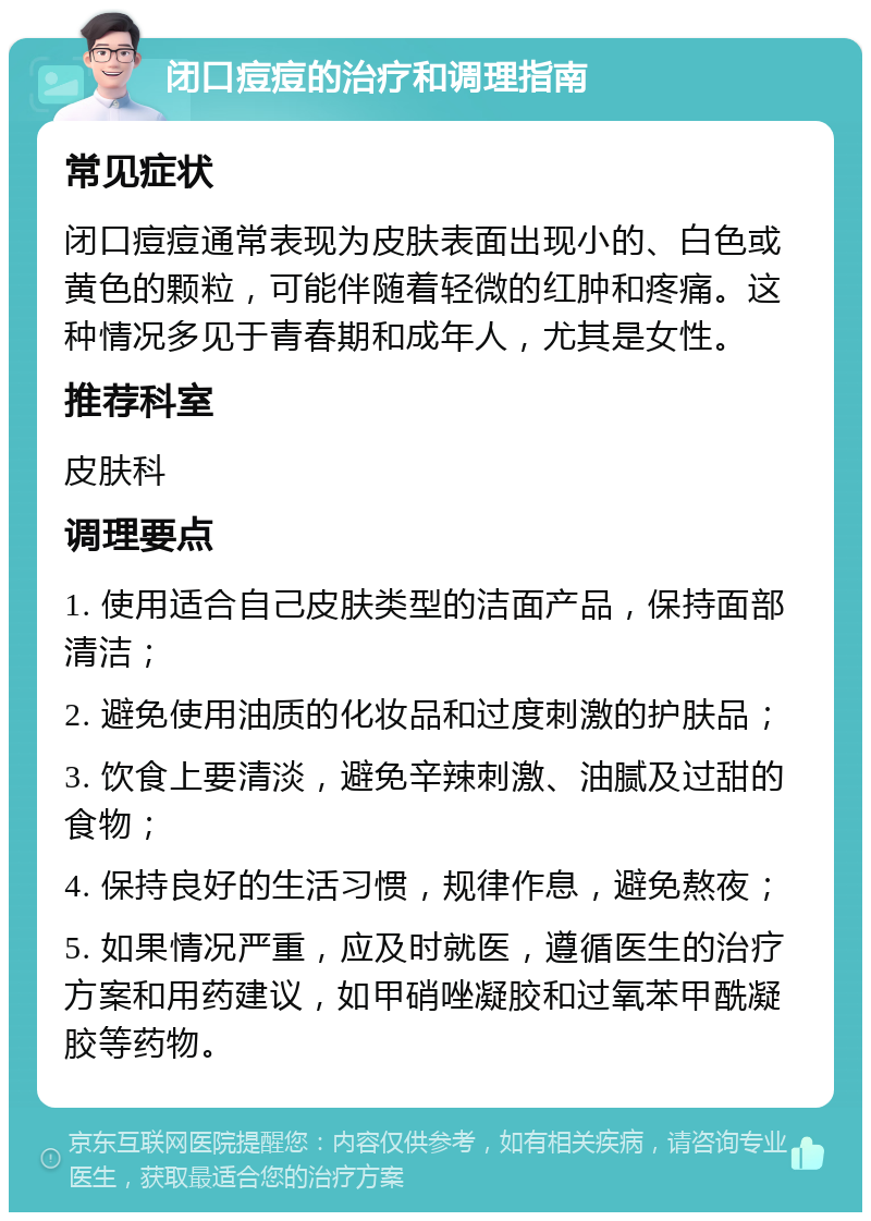 闭口痘痘的治疗和调理指南 常见症状 闭口痘痘通常表现为皮肤表面出现小的、白色或黄色的颗粒，可能伴随着轻微的红肿和疼痛。这种情况多见于青春期和成年人，尤其是女性。 推荐科室 皮肤科 调理要点 1. 使用适合自己皮肤类型的洁面产品，保持面部清洁； 2. 避免使用油质的化妆品和过度刺激的护肤品； 3. 饮食上要清淡，避免辛辣刺激、油腻及过甜的食物； 4. 保持良好的生活习惯，规律作息，避免熬夜； 5. 如果情况严重，应及时就医，遵循医生的治疗方案和用药建议，如甲硝唑凝胶和过氧苯甲酰凝胶等药物。