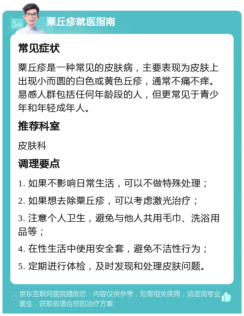 粟丘疹就医指南 常见症状 粟丘疹是一种常见的皮肤病，主要表现为皮肤上出现小而圆的白色或黄色丘疹，通常不痛不痒。易感人群包括任何年龄段的人，但更常见于青少年和年轻成年人。 推荐科室 皮肤科 调理要点 1. 如果不影响日常生活，可以不做特殊处理； 2. 如果想去除粟丘疹，可以考虑激光治疗； 3. 注意个人卫生，避免与他人共用毛巾、洗浴用品等； 4. 在性生活中使用安全套，避免不洁性行为； 5. 定期进行体检，及时发现和处理皮肤问题。