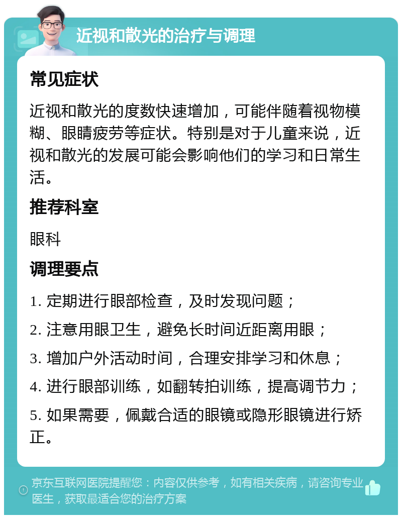 近视和散光的治疗与调理 常见症状 近视和散光的度数快速增加，可能伴随着视物模糊、眼睛疲劳等症状。特别是对于儿童来说，近视和散光的发展可能会影响他们的学习和日常生活。 推荐科室 眼科 调理要点 1. 定期进行眼部检查，及时发现问题； 2. 注意用眼卫生，避免长时间近距离用眼； 3. 增加户外活动时间，合理安排学习和休息； 4. 进行眼部训练，如翻转拍训练，提高调节力； 5. 如果需要，佩戴合适的眼镜或隐形眼镜进行矫正。