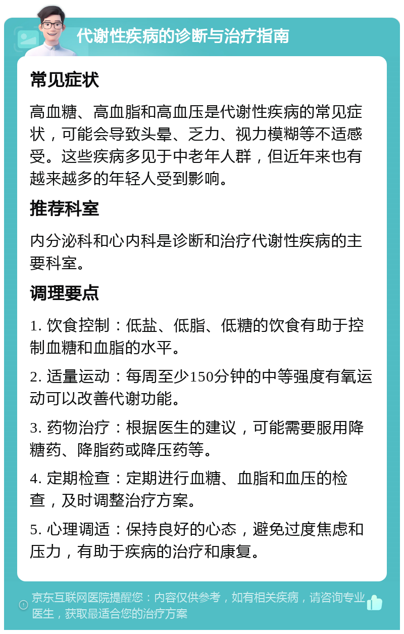 代谢性疾病的诊断与治疗指南 常见症状 高血糖、高血脂和高血压是代谢性疾病的常见症状，可能会导致头晕、乏力、视力模糊等不适感受。这些疾病多见于中老年人群，但近年来也有越来越多的年轻人受到影响。 推荐科室 内分泌科和心内科是诊断和治疗代谢性疾病的主要科室。 调理要点 1. 饮食控制：低盐、低脂、低糖的饮食有助于控制血糖和血脂的水平。 2. 适量运动：每周至少150分钟的中等强度有氧运动可以改善代谢功能。 3. 药物治疗：根据医生的建议，可能需要服用降糖药、降脂药或降压药等。 4. 定期检查：定期进行血糖、血脂和血压的检查，及时调整治疗方案。 5. 心理调适：保持良好的心态，避免过度焦虑和压力，有助于疾病的治疗和康复。