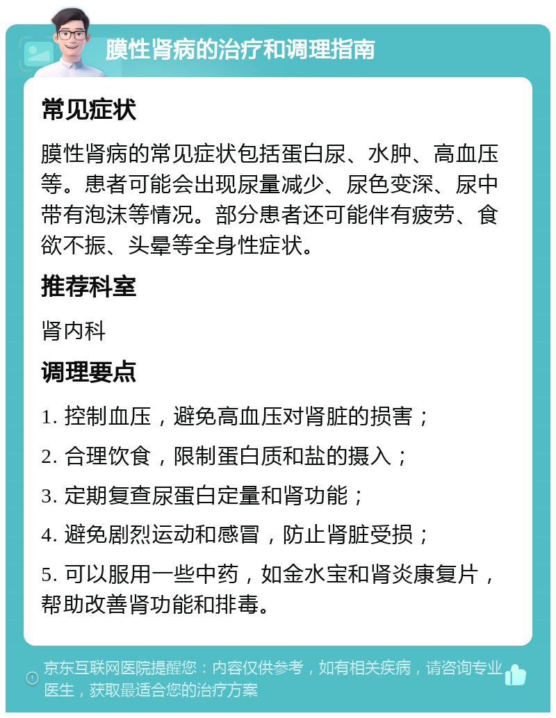 膜性肾病的治疗和调理指南 常见症状 膜性肾病的常见症状包括蛋白尿、水肿、高血压等。患者可能会出现尿量减少、尿色变深、尿中带有泡沫等情况。部分患者还可能伴有疲劳、食欲不振、头晕等全身性症状。 推荐科室 肾内科 调理要点 1. 控制血压，避免高血压对肾脏的损害； 2. 合理饮食，限制蛋白质和盐的摄入； 3. 定期复查尿蛋白定量和肾功能； 4. 避免剧烈运动和感冒，防止肾脏受损； 5. 可以服用一些中药，如金水宝和肾炎康复片，帮助改善肾功能和排毒。