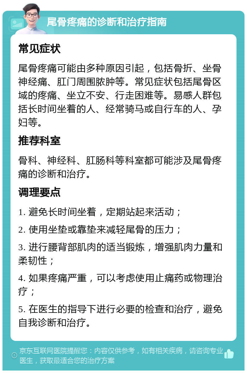 尾骨疼痛的诊断和治疗指南 常见症状 尾骨疼痛可能由多种原因引起，包括骨折、坐骨神经痛、肛门周围脓肿等。常见症状包括尾骨区域的疼痛、坐立不安、行走困难等。易感人群包括长时间坐着的人、经常骑马或自行车的人、孕妇等。 推荐科室 骨科、神经科、肛肠科等科室都可能涉及尾骨疼痛的诊断和治疗。 调理要点 1. 避免长时间坐着，定期站起来活动； 2. 使用坐垫或靠垫来减轻尾骨的压力； 3. 进行腰背部肌肉的适当锻炼，增强肌肉力量和柔韧性； 4. 如果疼痛严重，可以考虑使用止痛药或物理治疗； 5. 在医生的指导下进行必要的检查和治疗，避免自我诊断和治疗。