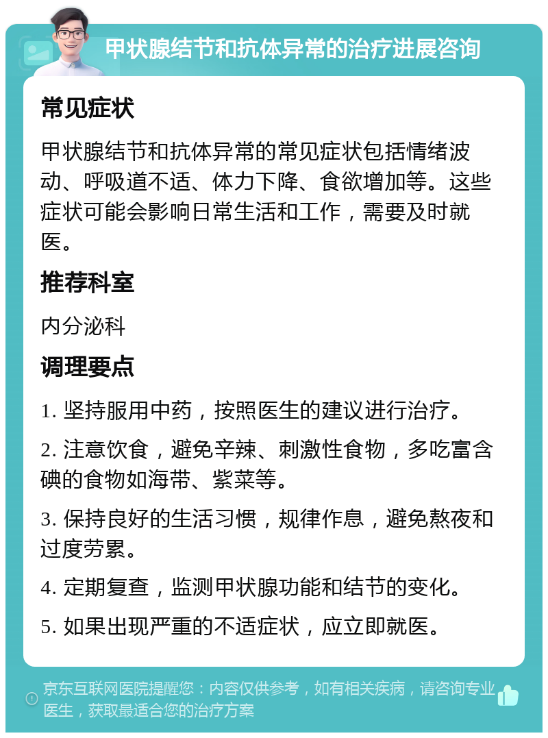 甲状腺结节和抗体异常的治疗进展咨询 常见症状 甲状腺结节和抗体异常的常见症状包括情绪波动、呼吸道不适、体力下降、食欲增加等。这些症状可能会影响日常生活和工作，需要及时就医。 推荐科室 内分泌科 调理要点 1. 坚持服用中药，按照医生的建议进行治疗。 2. 注意饮食，避免辛辣、刺激性食物，多吃富含碘的食物如海带、紫菜等。 3. 保持良好的生活习惯，规律作息，避免熬夜和过度劳累。 4. 定期复查，监测甲状腺功能和结节的变化。 5. 如果出现严重的不适症状，应立即就医。