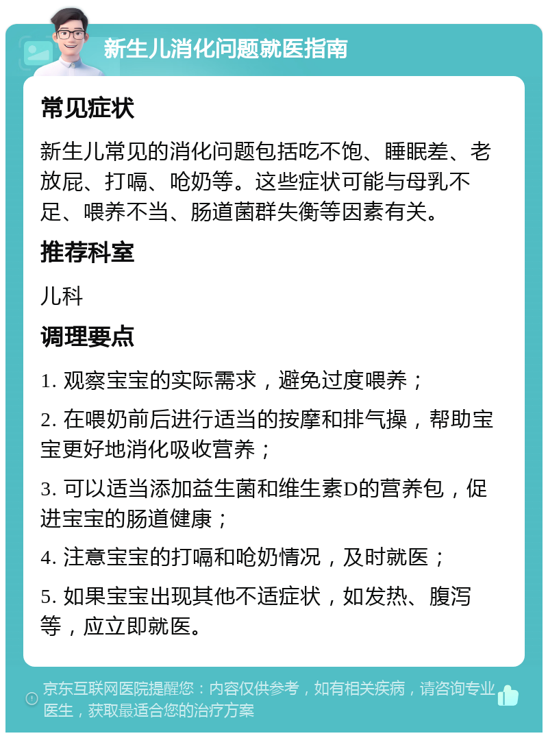 新生儿消化问题就医指南 常见症状 新生儿常见的消化问题包括吃不饱、睡眠差、老放屁、打嗝、呛奶等。这些症状可能与母乳不足、喂养不当、肠道菌群失衡等因素有关。 推荐科室 儿科 调理要点 1. 观察宝宝的实际需求，避免过度喂养； 2. 在喂奶前后进行适当的按摩和排气操，帮助宝宝更好地消化吸收营养； 3. 可以适当添加益生菌和维生素D的营养包，促进宝宝的肠道健康； 4. 注意宝宝的打嗝和呛奶情况，及时就医； 5. 如果宝宝出现其他不适症状，如发热、腹泻等，应立即就医。