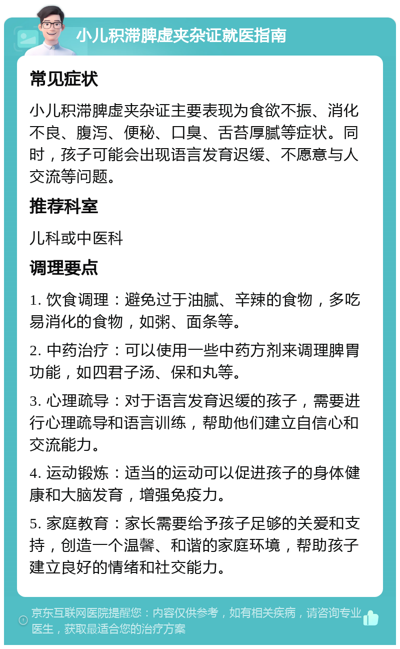 小儿积滞脾虚夹杂证就医指南 常见症状 小儿积滞脾虚夹杂证主要表现为食欲不振、消化不良、腹泻、便秘、口臭、舌苔厚腻等症状。同时，孩子可能会出现语言发育迟缓、不愿意与人交流等问题。 推荐科室 儿科或中医科 调理要点 1. 饮食调理：避免过于油腻、辛辣的食物，多吃易消化的食物，如粥、面条等。 2. 中药治疗：可以使用一些中药方剂来调理脾胃功能，如四君子汤、保和丸等。 3. 心理疏导：对于语言发育迟缓的孩子，需要进行心理疏导和语言训练，帮助他们建立自信心和交流能力。 4. 运动锻炼：适当的运动可以促进孩子的身体健康和大脑发育，增强免疫力。 5. 家庭教育：家长需要给予孩子足够的关爱和支持，创造一个温馨、和谐的家庭环境，帮助孩子建立良好的情绪和社交能力。