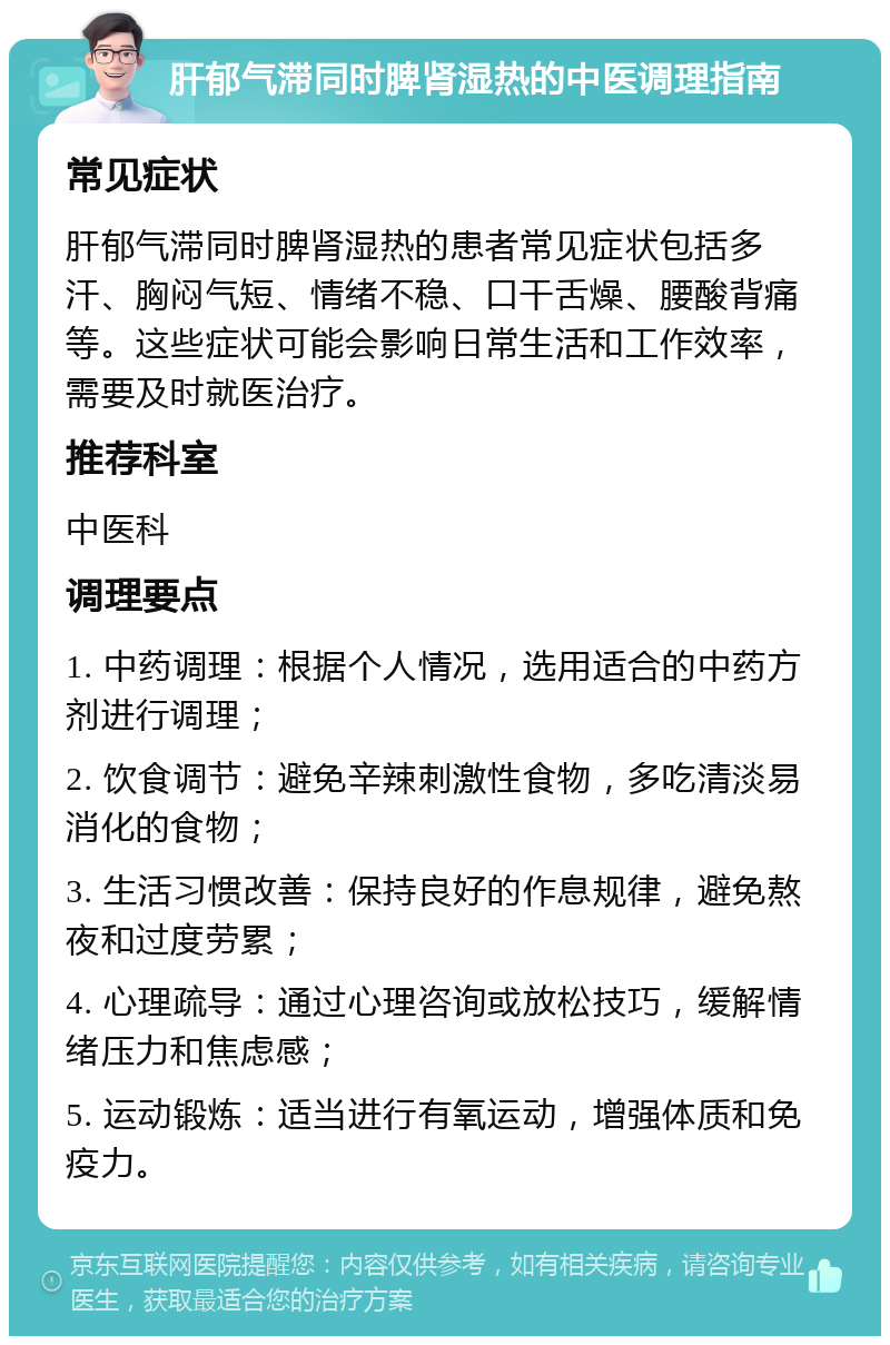 肝郁气滞同时脾肾湿热的中医调理指南 常见症状 肝郁气滞同时脾肾湿热的患者常见症状包括多汗、胸闷气短、情绪不稳、口干舌燥、腰酸背痛等。这些症状可能会影响日常生活和工作效率，需要及时就医治疗。 推荐科室 中医科 调理要点 1. 中药调理：根据个人情况，选用适合的中药方剂进行调理； 2. 饮食调节：避免辛辣刺激性食物，多吃清淡易消化的食物； 3. 生活习惯改善：保持良好的作息规律，避免熬夜和过度劳累； 4. 心理疏导：通过心理咨询或放松技巧，缓解情绪压力和焦虑感； 5. 运动锻炼：适当进行有氧运动，增强体质和免疫力。