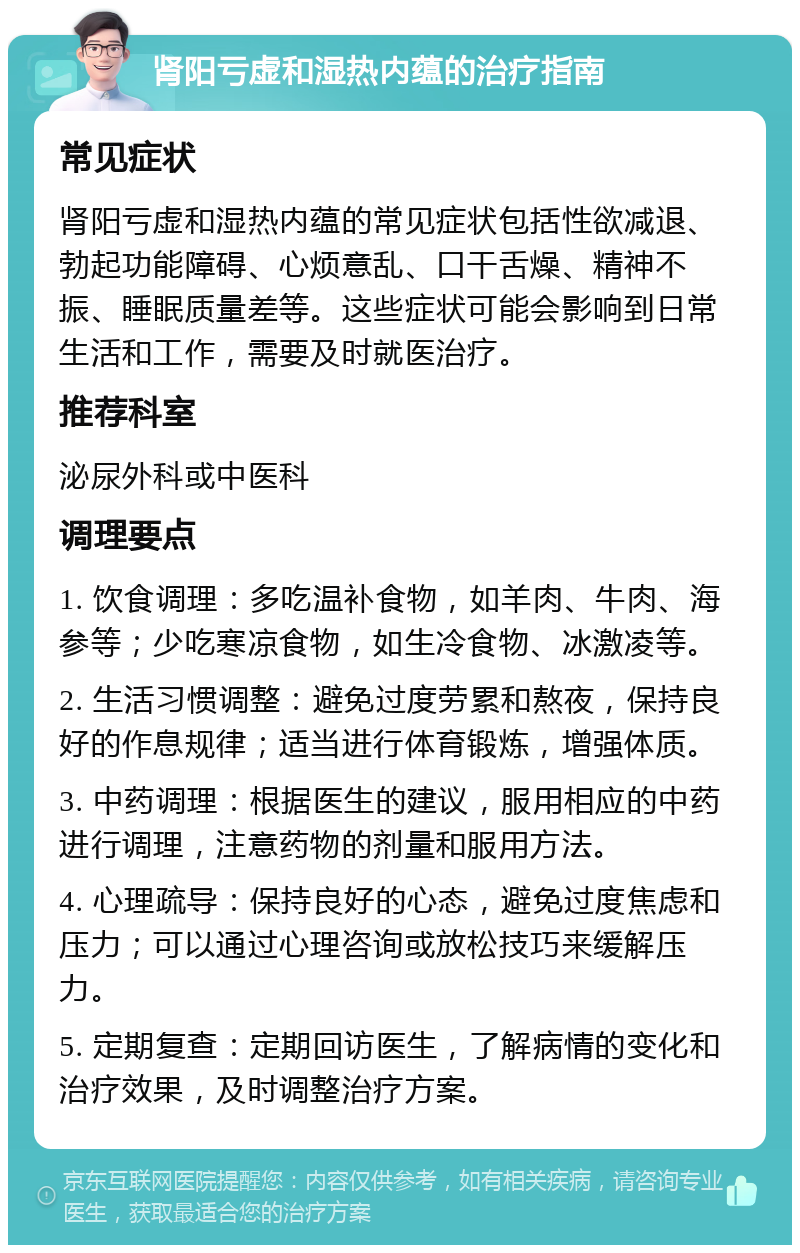 肾阳亏虚和湿热内蕴的治疗指南 常见症状 肾阳亏虚和湿热内蕴的常见症状包括性欲减退、勃起功能障碍、心烦意乱、口干舌燥、精神不振、睡眠质量差等。这些症状可能会影响到日常生活和工作，需要及时就医治疗。 推荐科室 泌尿外科或中医科 调理要点 1. 饮食调理：多吃温补食物，如羊肉、牛肉、海参等；少吃寒凉食物，如生冷食物、冰激凌等。 2. 生活习惯调整：避免过度劳累和熬夜，保持良好的作息规律；适当进行体育锻炼，增强体质。 3. 中药调理：根据医生的建议，服用相应的中药进行调理，注意药物的剂量和服用方法。 4. 心理疏导：保持良好的心态，避免过度焦虑和压力；可以通过心理咨询或放松技巧来缓解压力。 5. 定期复查：定期回访医生，了解病情的变化和治疗效果，及时调整治疗方案。