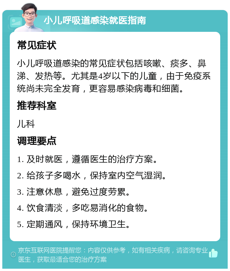 小儿呼吸道感染就医指南 常见症状 小儿呼吸道感染的常见症状包括咳嗽、痰多、鼻涕、发热等。尤其是4岁以下的儿童，由于免疫系统尚未完全发育，更容易感染病毒和细菌。 推荐科室 儿科 调理要点 1. 及时就医，遵循医生的治疗方案。 2. 给孩子多喝水，保持室内空气湿润。 3. 注意休息，避免过度劳累。 4. 饮食清淡，多吃易消化的食物。 5. 定期通风，保持环境卫生。