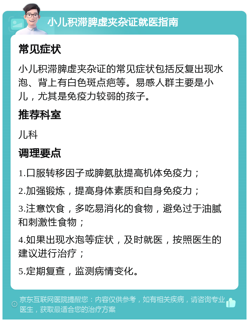 小儿积滞脾虚夹杂证就医指南 常见症状 小儿积滞脾虚夹杂证的常见症状包括反复出现水泡、背上有白色斑点疤等。易感人群主要是小儿，尤其是免疫力较弱的孩子。 推荐科室 儿科 调理要点 1.口服转移因子或脾氨肽提高机体免疫力； 2.加强锻炼，提高身体素质和自身免疫力； 3.注意饮食，多吃易消化的食物，避免过于油腻和刺激性食物； 4.如果出现水泡等症状，及时就医，按照医生的建议进行治疗； 5.定期复查，监测病情变化。