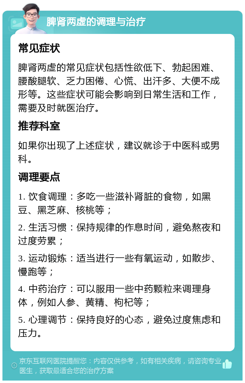 脾肾两虚的调理与治疗 常见症状 脾肾两虚的常见症状包括性欲低下、勃起困难、腰酸腿软、乏力困倦、心慌、出汗多、大便不成形等。这些症状可能会影响到日常生活和工作，需要及时就医治疗。 推荐科室 如果你出现了上述症状，建议就诊于中医科或男科。 调理要点 1. 饮食调理：多吃一些滋补肾脏的食物，如黑豆、黑芝麻、核桃等； 2. 生活习惯：保持规律的作息时间，避免熬夜和过度劳累； 3. 运动锻炼：适当进行一些有氧运动，如散步、慢跑等； 4. 中药治疗：可以服用一些中药颗粒来调理身体，例如人参、黄精、枸杞等； 5. 心理调节：保持良好的心态，避免过度焦虑和压力。