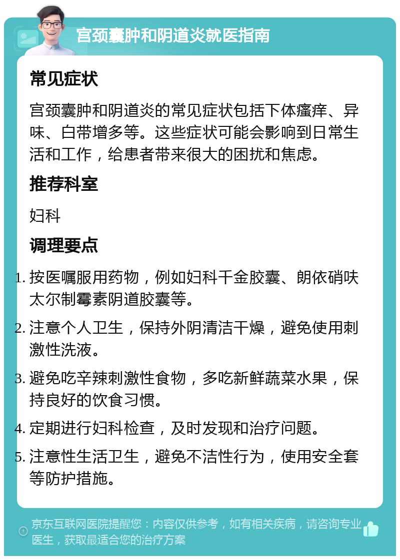 宫颈囊肿和阴道炎就医指南 常见症状 宫颈囊肿和阴道炎的常见症状包括下体瘙痒、异味、白带增多等。这些症状可能会影响到日常生活和工作，给患者带来很大的困扰和焦虑。 推荐科室 妇科 调理要点 按医嘱服用药物，例如妇科千金胶囊、朗依硝呋太尔制霉素阴道胶囊等。 注意个人卫生，保持外阴清洁干燥，避免使用刺激性洗液。 避免吃辛辣刺激性食物，多吃新鲜蔬菜水果，保持良好的饮食习惯。 定期进行妇科检查，及时发现和治疗问题。 注意性生活卫生，避免不洁性行为，使用安全套等防护措施。